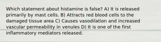 Which statement about histamine is false? A) It is released primarily by mast cells. B) Attracts red blood cells to the damaged tissue area C) Causes vasodilation and increased vascular permeability in venules D) It is one of the first inflammatory mediators released.