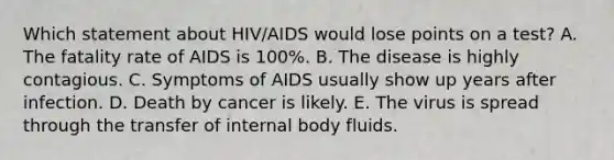 Which statement about HIV/AIDS would lose points on a test? A. The fatality rate of AIDS is 100%. B. The disease is highly contagious. C. Symptoms of AIDS usually show up years after infection. D. Death by cancer is likely. E. The virus is spread through the transfer of internal body fluids.