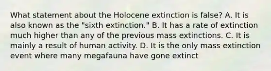 What statement about the Holocene extinction is false? A. It is also known as the "sixth extinction." B. It has a rate of extinction much higher than any of the previous mass extinctions. C. It is mainly a result of human activity. D. It is the only mass extinction event where many megafauna have gone extinct