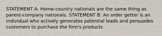 STATEMENT A: Home-country nationals are the same thing as parent-company nationals. STATEMENT B: An order getter is an individual who actively generates potential leads and persuades customers to purchase the firm's products