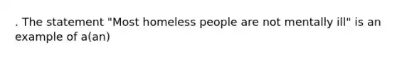 . The statement "Most homeless people are not mentally ill" is an example of a(an)