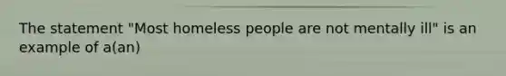 The statement "Most homeless people are not mentally ill" is an example of a(an)