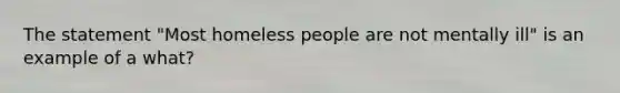 The statement "Most homeless people are not mentally ill" is an example of a what?