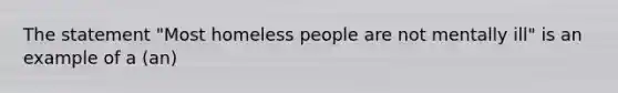 The statement "Most homeless people are not mentally ill" is an example of a (an)