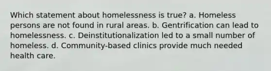 Which statement about homelessness is true? a. Homeless persons are not found in rural areas. b. Gentrification can lead to homelessness. c. Deinstitutionalization led to a small number of homeless. d. Community-based clinics provide much needed health care.