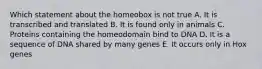 Which statement about the homeobox is not true A. It is transcribed and translated B. It is found only in animals C. Proteins containing the homeodomain bind to DNA D. It is a sequence of DNA shared by many genes E. It occurs only in Hox genes