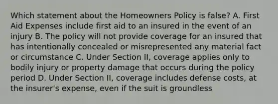 Which statement about the Homeowners Policy is false? A. First Aid Expenses include first aid to an insured in the event of an injury B. The policy will not provide coverage for an insured that has intentionally concealed or misrepresented any material fact or circumstance C. Under Section II, coverage applies only to bodily injury or property damage that occurs during the policy period D. Under Section II, coverage includes defense costs, at the insurer's expense, even if the suit is groundless