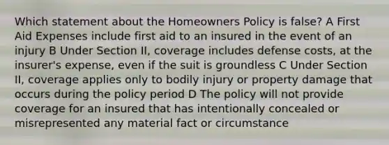 Which statement about the Homeowners Policy is false? A First Aid Expenses include first aid to an insured in the event of an injury B Under Section II, coverage includes defense costs, at the insurer's expense, even if the suit is groundless C Under Section II, coverage applies only to bodily injury or property damage that occurs during the policy period D The policy will not provide coverage for an insured that has intentionally concealed or misrepresented any material fact or circumstance