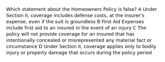 Which statement about the Homeowners Policy is false? A Under Section II, coverage includes defense costs, at the insurer's expense, even if the suit is groundless B First Aid Expenses include first aid to an insured in the event of an injury C The policy will not provide coverage for an insured that has intentionally concealed or misrepresented any material fact or circumstance D Under Section II, coverage applies only to bodily injury or property damage that occurs during the policy period