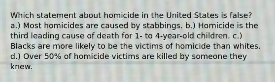 Which statement about homicide in the United States is false? a.) Most homicides are caused by stabbings. b.) Homicide is the third leading cause of death for 1- to 4-year-old children. c.) Blacks are more likely to be the victims of homicide than whites. d.) Over 50% of homicide victims are killed by someone they knew.