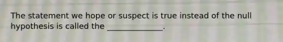 The statement we hope or suspect is true instead of the null hypothesis is called the ______________.