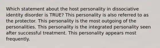 Which statement about the host personality in dissociative identity disorder is TRUE? This personality is also referred to as the protector. This personality is the most outgoing of the personalities. This personality is the integrated personality seen after successful treatment. This personality appears most frequently.