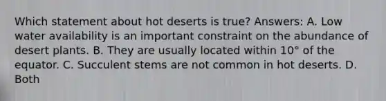 Which statement about hot deserts is true? Answers: A. Low water availability is an important constraint on the abundance of desert plants. B. They are usually located within 10° of the equator. C. Succulent stems are not common in hot deserts. D. Both