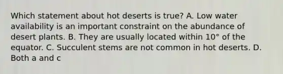 Which statement about hot deserts is true? A. Low water availability is an important constraint on the abundance of desert plants. B. They are usually located within 10° of the equator. C. Succulent stems are not common in hot deserts. D. Both a and c