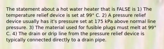 The statement about a hot water heater that is FALSE is 1) The temperature relief device is set at 99° C. 2) A pressure relief device usually has it's pressure set at 175 kPa above normal line pressure. 3) The material used for fusible plugs must melt at 99° C. 4) The drain or drip line from the pressure relief device is typically connected directly to a drain pipe.