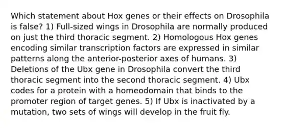 Which statement about Hox genes or their effects on Drosophila is false? 1) Full-sized wings in Drosophila are normally produced on just the third thoracic segment. 2) Homologous Hox genes encoding similar transcription factors are expressed in similar patterns along the anterior-posterior axes of humans. 3) Deletions of the Ubx gene in Drosophila convert the third thoracic segment into the second thoracic segment. 4) Ubx codes for a protein with a homeodomain that binds to the promoter region of target genes. 5) If Ubx is inactivated by a mutation, two sets of wings will develop in the fruit fly.