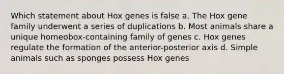 Which statement about Hox genes is false a. The Hox gene family underwent a series of duplications b. Most animals share a unique homeobox-containing family of genes c. Hox genes regulate the formation of the anterior-posterior axis d. Simple animals such as sponges possess Hox genes