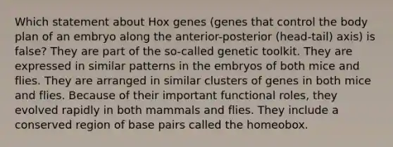 Which statement about Hox genes (genes that control the body plan of an embryo along the anterior-posterior (head-tail) axis) is false? They are part of the so-called genetic toolkit. They are expressed in similar patterns in the embryos of both mice and flies. They are arranged in similar clusters of genes in both mice and flies. Because of their important functional roles, they evolved rapidly in both mammals and flies. They include a conserved region of base pairs called the homeobox.