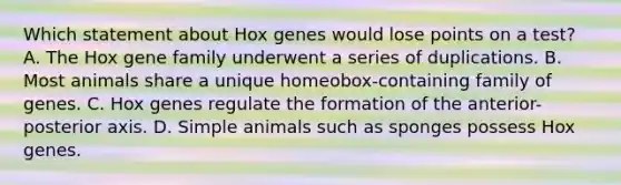 Which statement about Hox genes would lose points on a test? A. The Hox gene family underwent a series of duplications. B. Most animals share a unique homeobox-containing family of genes. C. Hox genes regulate the formation of the anterior-posterior axis. D. Simple animals such as sponges possess Hox genes.