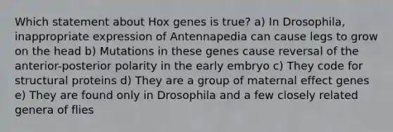 Which statement about Hox genes is true? a) In Drosophila, inappropriate expression of Antennapedia can cause legs to grow on the head b) Mutations in these genes cause reversal of the anterior-posterior polarity in the early embryo c) They code for structural proteins d) They are a group of maternal effect genes e) They are found only in Drosophila and a few closely related genera of flies