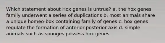 Which statement about Hox genes is untrue? a. the hox genes family underwent a series of duplications b. most animals share a unique homeo-box containing family of genes c. hox genes regulate the formation of anterior-posterior axis d. simple animals such as sponges possess hox genes