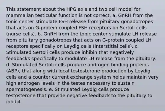 This statement about the HPG axis and two cell model for mammalian testicular function is not correct. a. GnRH from the tonic center stimulate FSH release from pituitary gonadotropes that acts on G-protein coupled FSH receptors on Sertoli cells (nurse cells). b. GnRH from the tonic center stimulate LH release from pituitary gonadotropes that acts on G-protein coupled LH receptors specifically on Leydig cells (interstitial cells). c. Stimulated Sertoli cells produce inhibin that negatively feedbacks specifically to modulate LH release from the pituitary. d. Stimulated Sertoli cells produce androgen binding proteins (ABP), that along with local testosterone production by Leydig cells and a counter current exchange system helps maintain very high androgen levels in the testes necessary to sustain spermatogenesis. e. Stimulated Leydig cells produce testosterone that provide negative feedback to the pituitary to inhibit