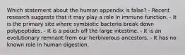 Which statement about the human appendix is false? - Recent research suggests that it may play a role in immune function. - It is the primary site where symbiotic bacteria break down polypeptides. - It is a pouch off the large intestine. - It is an evolutionary remnant from our herbivorous ancestors. - It has no known role in human digestion.