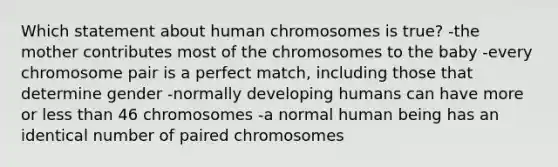 Which statement about human chromosomes is true? -the mother contributes most of the chromosomes to the baby -every chromosome pair is a perfect match, including those that determine gender -normally developing humans can have more or less than 46 chromosomes -a normal human being has an identical number of paired chromosomes