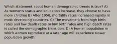 Which statement about human demographic trends is true? A) As women's status and education increase, they choose to have more children B) After 1950, mortality rates increased rapidly in most developing countries. C) The movement from high birth rates and low death rates to low birth rates and high death rates is called the demographic transition. D) A human population in which women reproduce at a later age will experience slower population growth.