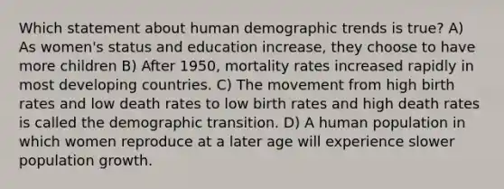 Which statement about human demographic trends is true? A) As women's status and education increase, they choose to have more children B) After 1950, mortality rates increased rapidly in most developing countries. C) The movement from high birth rates and low death rates to low birth rates and high death rates is called the demographic transition. D) A human population in which women reproduce at a later age will experience slower population growth.