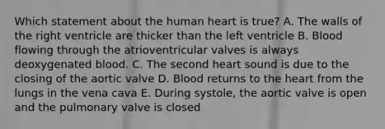 Which statement about the human heart is true? A. The walls of the right ventricle are thicker than the left ventricle B. Blood flowing through the atrioventricular valves is always deoxygenated blood. C. The second heart sound is due to the closing of the aortic valve D. Blood returns to the heart from the lungs in the vena cava E. During systole, the aortic valve is open and the pulmonary valve is closed