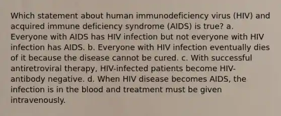 Which statement about human immunodeficiency virus (HIV) and acquired immune deficiency syndrome (AIDS) is true? a. Everyone with AIDS has HIV infection but not everyone with HIV infection has AIDS. b. Everyone with HIV infection eventually dies of it because the disease cannot be cured. c. With successful antiretroviral therapy, HIV-infected patients become HIV-antibody negative. d. When HIV disease becomes AIDS, the infection is in the blood and treatment must be given intravenously.