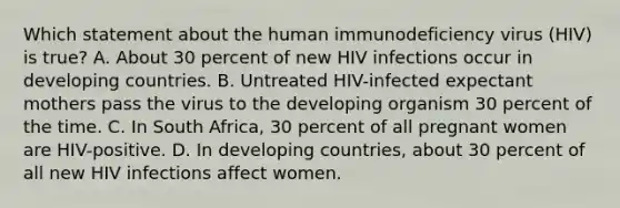 Which statement about the human immunodeficiency virus (HIV) is true? A. About 30 percent of new HIV infections occur in developing countries. B. Untreated HIV-infected expectant mothers pass the virus to the developing organism 30 percent of the time. C. In South Africa, 30 percent of all pregnant women are HIV-positive. D. In developing countries, about 30 percent of all new HIV infections affect women.