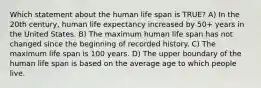 Which statement about the human life span is TRUE? A) In the 20th century, human life expectancy increased by 50+ years in the United States. B) The maximum human life span has not changed since the beginning of recorded history. C) The maximum life span is 100 years. D) The upper boundary of the human life span is based on the average age to which people live.