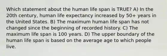 Which statement about the human life span is TRUE? A) In the 20th century, human life expectancy increased by 50+ years in the United States. B) The maximum human life span has not changed since the beginning of recorded history. C) The maximum life span is 100 years. D) The upper boundary of the human life span is based on the average age to which people live.