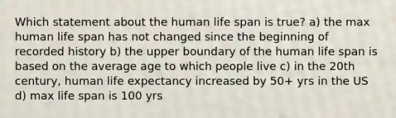 Which statement about the human life span is true? a) the max human life span has not changed since the beginning of recorded history b) the upper boundary of the human life span is based on the average age to which people live c) in the 20th century, human life expectancy increased by 50+ yrs in the US d) max life span is 100 yrs