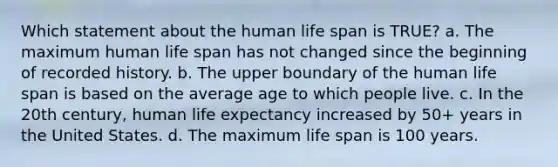 Which statement about the human life span is TRUE? a. The maximum human life span has not changed since the beginning of recorded history. b. The upper boundary of the human life span is based on the average age to which people live. c. In the 20th century, human life expectancy increased by 50+ years in the United States. d. The maximum life span is 100 years.