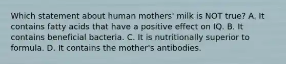 Which statement about human mothers' milk is NOT true? A. It contains fatty acids that have a positive effect on IQ. B. It contains beneficial bacteria. C. It is nutritionally superior to formula. D. It contains the mother's antibodies.