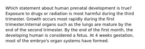 Which statement about human prenatal development is true? Exposure to drugs or radiation is most harmful during the third trimester. Growth occurs most rapidly during the first trimester.Internal organs such as the lungs are mature by the end of the second trimester. By the end of the first month, the developing human is considered a fetus. At 4 weeks gestation, most of the embryo's organ systems have formed.