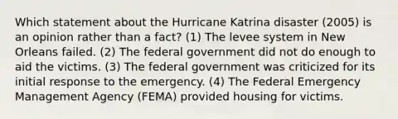 Which statement about the Hurricane Katrina disaster (2005) is an opinion rather than a fact? (1) The levee system in New Orleans failed. (2) The federal government did not do enough to aid the victims. (3) The federal government was criticized for its initial response to the emergency. (4) The Federal Emergency Management Agency (FEMA) provided housing for victims.