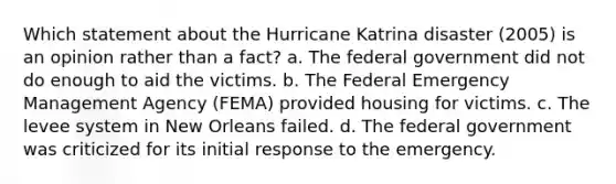 Which statement about the Hurricane Katrina disaster (2005) is an opinion rather than a fact? a. The federal government did not do enough to aid the victims. b. The Federal Emergency Management Agency (FEMA) provided housing for victims. c. The levee system in New Orleans failed. d. The federal government was criticized for its initial response to the emergency.