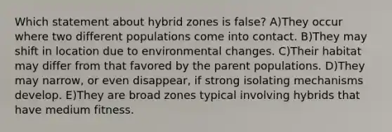 Which statement about hybrid zones is false? A)They occur where two different populations come into contact. B)They may shift in location due to environmental changes. C)Their habitat may differ from that favored by the parent populations. D)They may narrow, or even disappear, if strong isolating mechanisms develop. E)They are broad zones typical involving hybrids that have medium fitness.