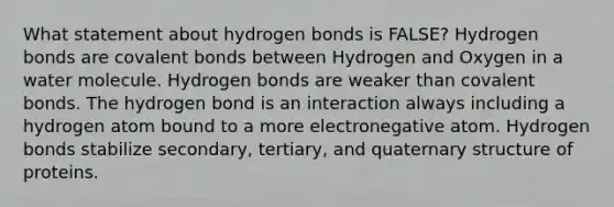 What statement about hydrogen bonds is FALSE? Hydrogen bonds are covalent bonds between Hydrogen and Oxygen in a water molecule. Hydrogen bonds are weaker than covalent bonds. The hydrogen bond is an interaction always including a hydrogen atom bound to a more electronegative atom. Hydrogen bonds stabilize secondary, tertiary, and quaternary structure of proteins.