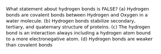 What statement about hydrogen bonds is FALSE? (a) Hydrogen bonds are covalent bonds between Hydrogen and Oxygen in a water molecule. (b) Hydrogen bonds stabilize secondary, tertiary, and quaternary structure of proteins. (c) The hydrogen bond is an interaction always including a hydrogen atom bound to a more electronegative atom. (d) Hydrogen bonds are weaker than covalent bonds