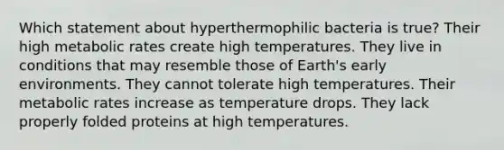 Which statement about hyperthermophilic bacteria is true? Their high metabolic rates create high temperatures. They live in conditions that may resemble those of Earth's early environments. They cannot tolerate high temperatures. Their metabolic rates increase as temperature drops. They lack properly folded proteins at high temperatures.