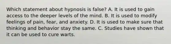 Which statement about hypnosis is false? A. It is used to gain access to the deeper levels of the mind. B. It is used to modify feelings of pain, fear, and anxiety. D. It is used to make sure that thinking and behavior stay the same. C. Studies have shown that it can be used to cure warts.