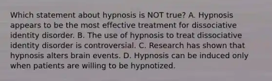 Which statement about hypnosis is NOT true? A. Hypnosis appears to be the most effective treatment for dissociative identity disorder. B. The use of hypnosis to treat dissociative identity disorder is controversial. C. Research has shown that hypnosis alters brain events. D. Hypnosis can be induced only when patients are willing to be hypnotized.