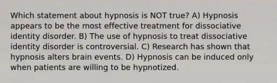 Which statement about hypnosis is NOT true? A) Hypnosis appears to be the most effective treatment for dissociative identity disorder. B) The use of hypnosis to treat dissociative identity disorder is controversial. C) Research has shown that hypnosis alters brain events. D) Hypnosis can be induced only when patients are willing to be hypnotized.