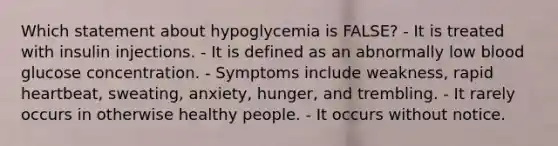 Which statement about hypoglycemia is FALSE? - It is treated with insulin injections. - It is defined as an abnormally low blood glucose concentration. - Symptoms include weakness, rapid heartbeat, sweating, anxiety, hunger, and trembling. - It rarely occurs in otherwise healthy people. - It occurs without notice.