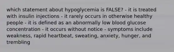 which statement about hypoglycemia is FALSE? - it is treated with insulin injections - it rarely occurs in otherwise healthy people - it is defined as an abnormally low blood glucose concentration - it occurs without notice - symptoms include weakness, rapid heartbeat, sweating, anxiety, hunger, and trembling